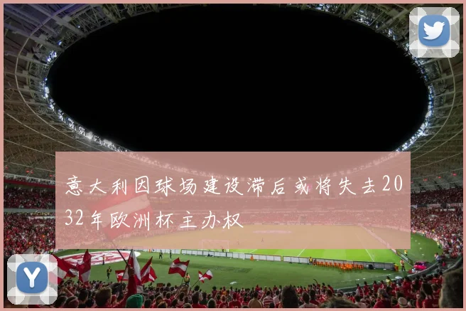 意大利因球场建设滞后或将失去2032年欧洲杯主办权