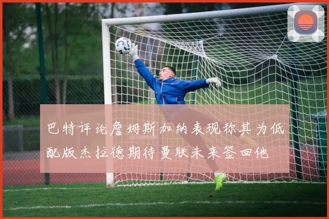 巴特评论詹姆斯加纳表现称其为低配版杰拉德期待曼联未来签回他