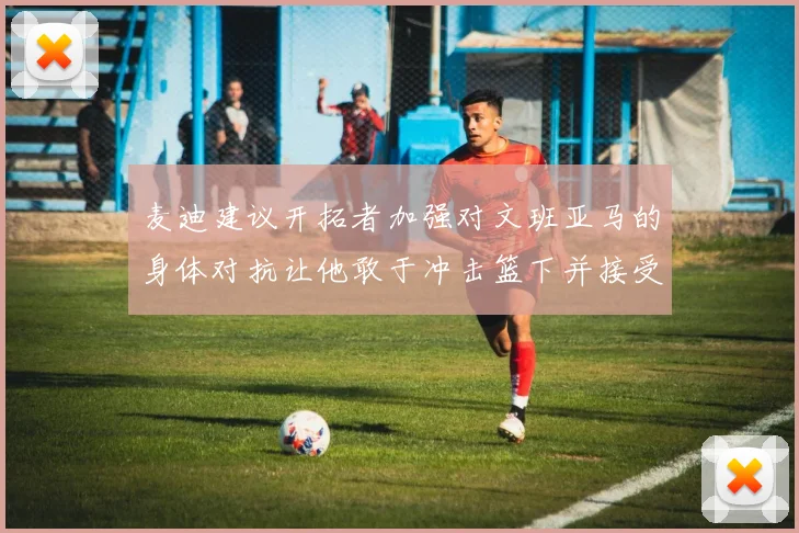 麦迪建议开拓者加强对文班亚马的身体对抗让他敢于冲击篮下并接受挑战