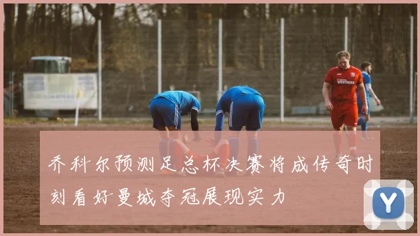 乔科尔预测足总杯决赛将成传奇时刻看好曼城夺冠展现实力