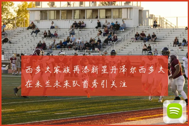 西多夫家族再添新星丹泽尔西多夫在米兰未来队首秀引关注