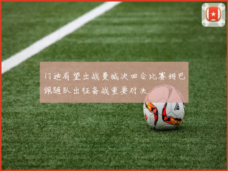 门迪有望出战曼城次回合比赛姆巴佩随队出征备战重要对决