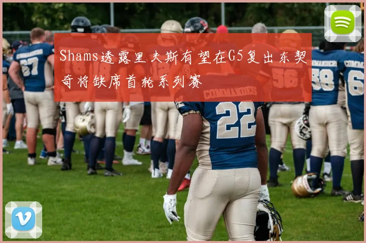 Shams透露里夫斯有望在G5复出东契奇将缺席首轮系列赛