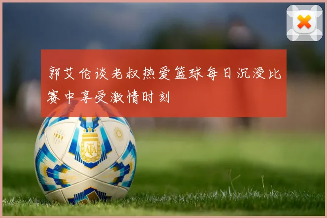 郭艾伦谈老叔热爱篮球每日沉浸比赛中享受激情时刻