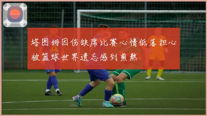 塔图姆因伤缺席比赛心情低落担心被篮球世界遗忘感到煎熬