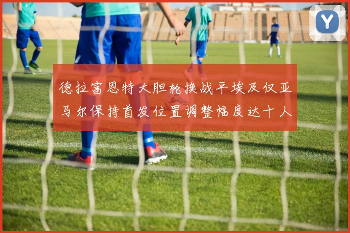 德拉富恩特大胆轮换战平埃及仅亚马尔保持首发位置调整幅度达十人之多