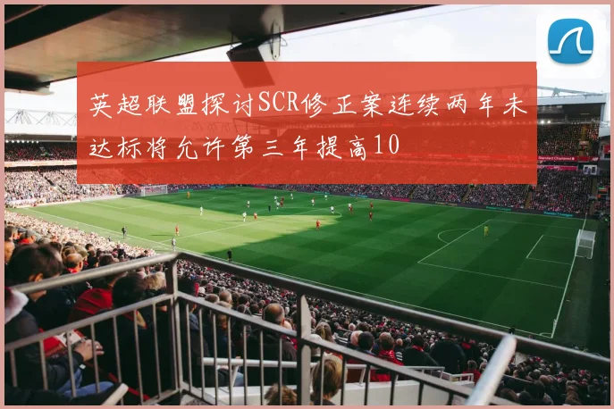 英超联盟探讨SCR修正案连续两年未达标将允许第三年提高10
