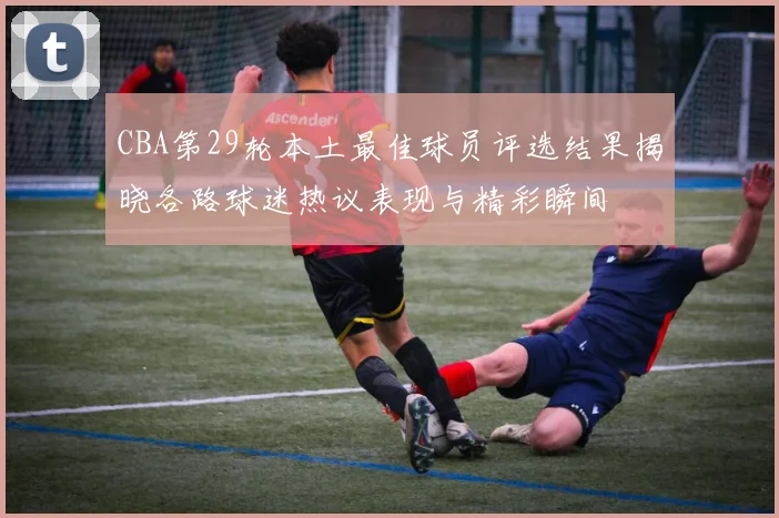 CBA第29轮本土最佳球员评选结果揭晓各路球迷热议表现与精彩瞬间