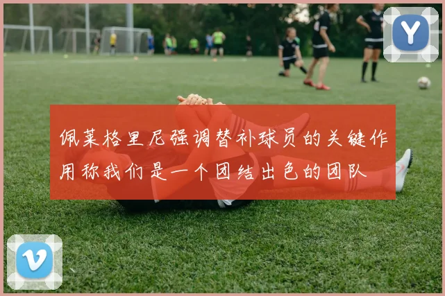 佩莱格里尼强调替补球员的关键作用称我们是一个团结出色的团队