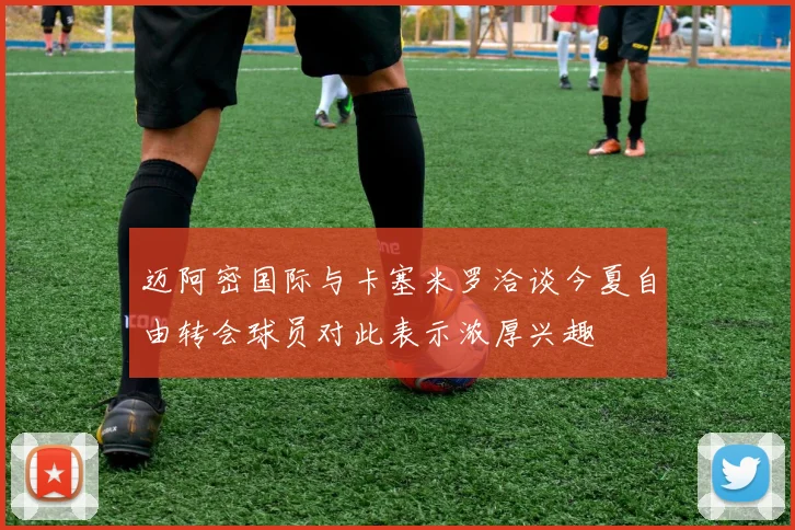 迈阿密国际与卡塞米罗洽谈今夏自由转会球员对此表示浓厚兴趣