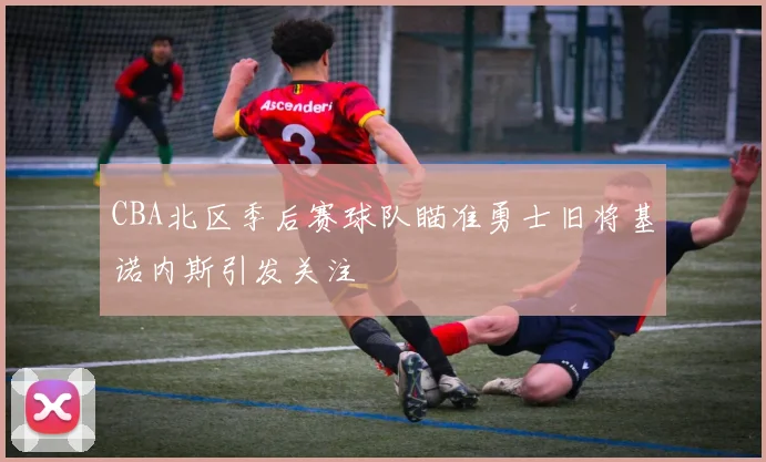 CBA北区季后赛球队瞄准勇士旧将基诺内斯引发关注